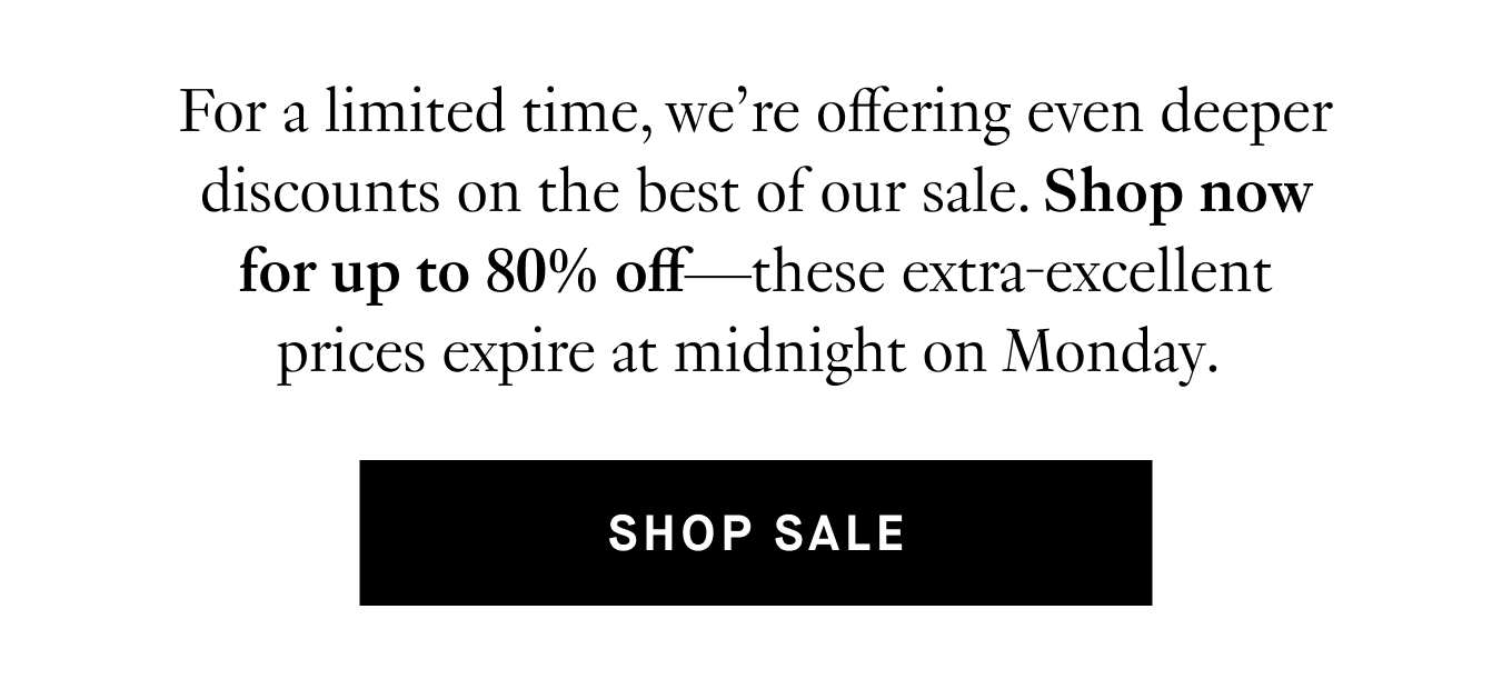 For a limited time, we’re offering even deeper discounts on the best of our sale. Shop now for up to 80% off—these extra-excellent prices expire at midnight on Monday. Shop Sale.