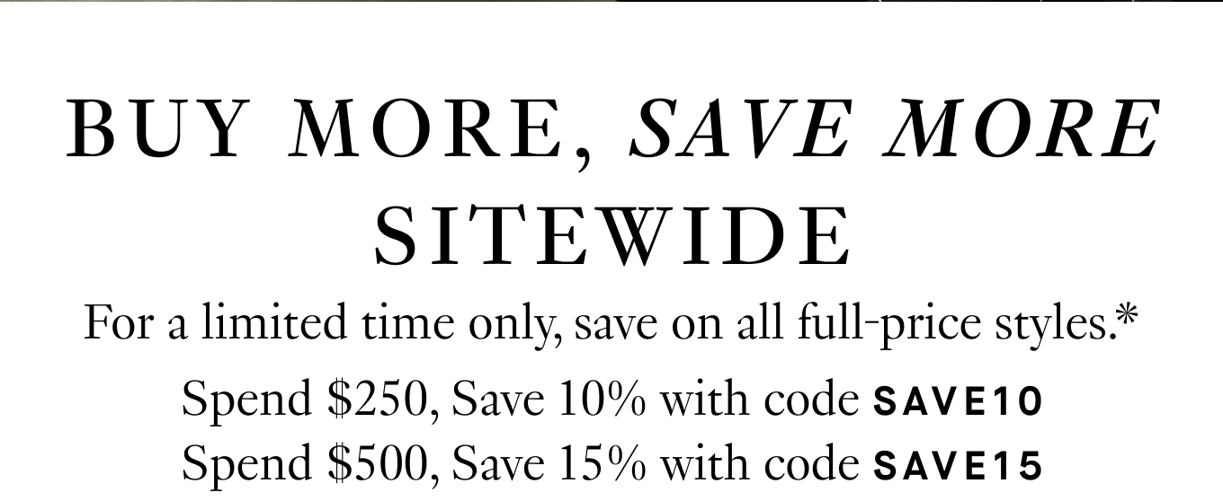 For a limited time only, save on all full-price styles.* Spend $250, Save 10% with code SAVE10 Spend $500, Save 15% with code SAVE15 Spend $750, Save 20% with code SAVE20.