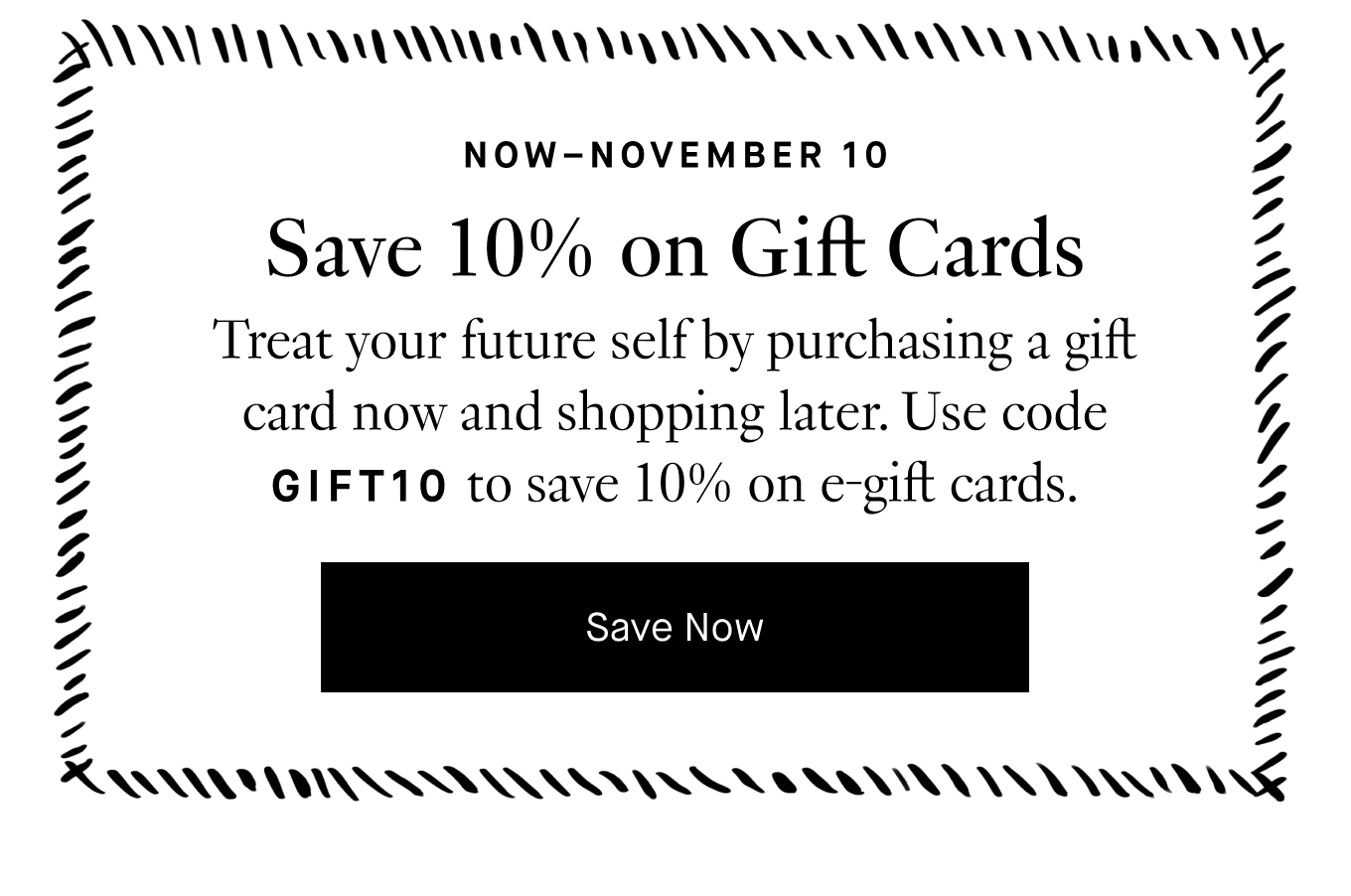 Now–November 10: Save 10% on Gift Cards. Treat your future self by purchasing a gift card now and shopping later. Use code GIFT10 to save 10% on e-gift cards. Save Now.