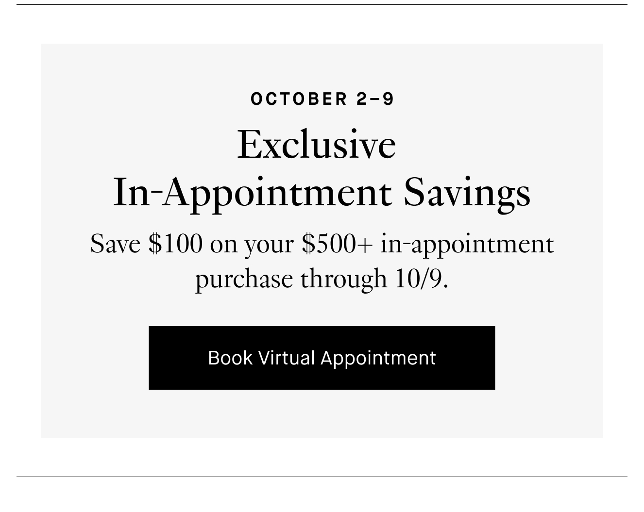 October 2–9: Exclusive In-Appointment Savings. Save $100 on your $500+ in-appointment purchase through 10/9. Book Virtual Appointment.