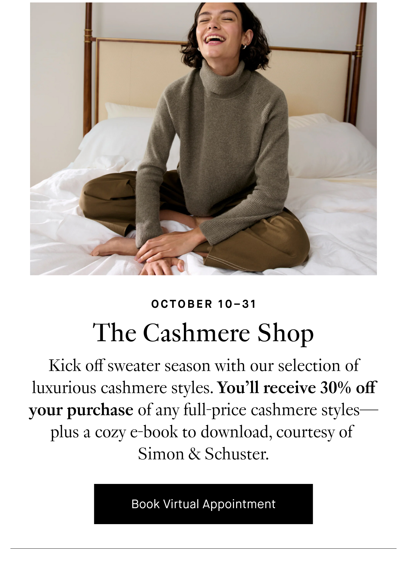 October 10–31: The Cashmere Shop. Kick off sweater season with our selection of luxurious cashmere styles. You’ll receive 30% off your purchase of any full-price cashmere styles—plus a cozy e-book to download courtesy of Simon & Schuster. Book Virtual Appointment.