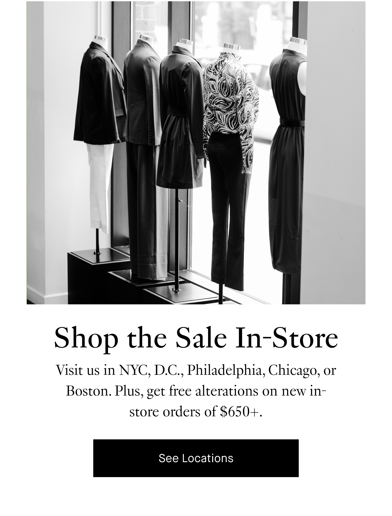 Shop the Sale In-Store. Visit us in NYC, D.C., Philadelphia, Chicago, or Boston. Plus, get free alterations on new in-store orders of $650+. See Locations.