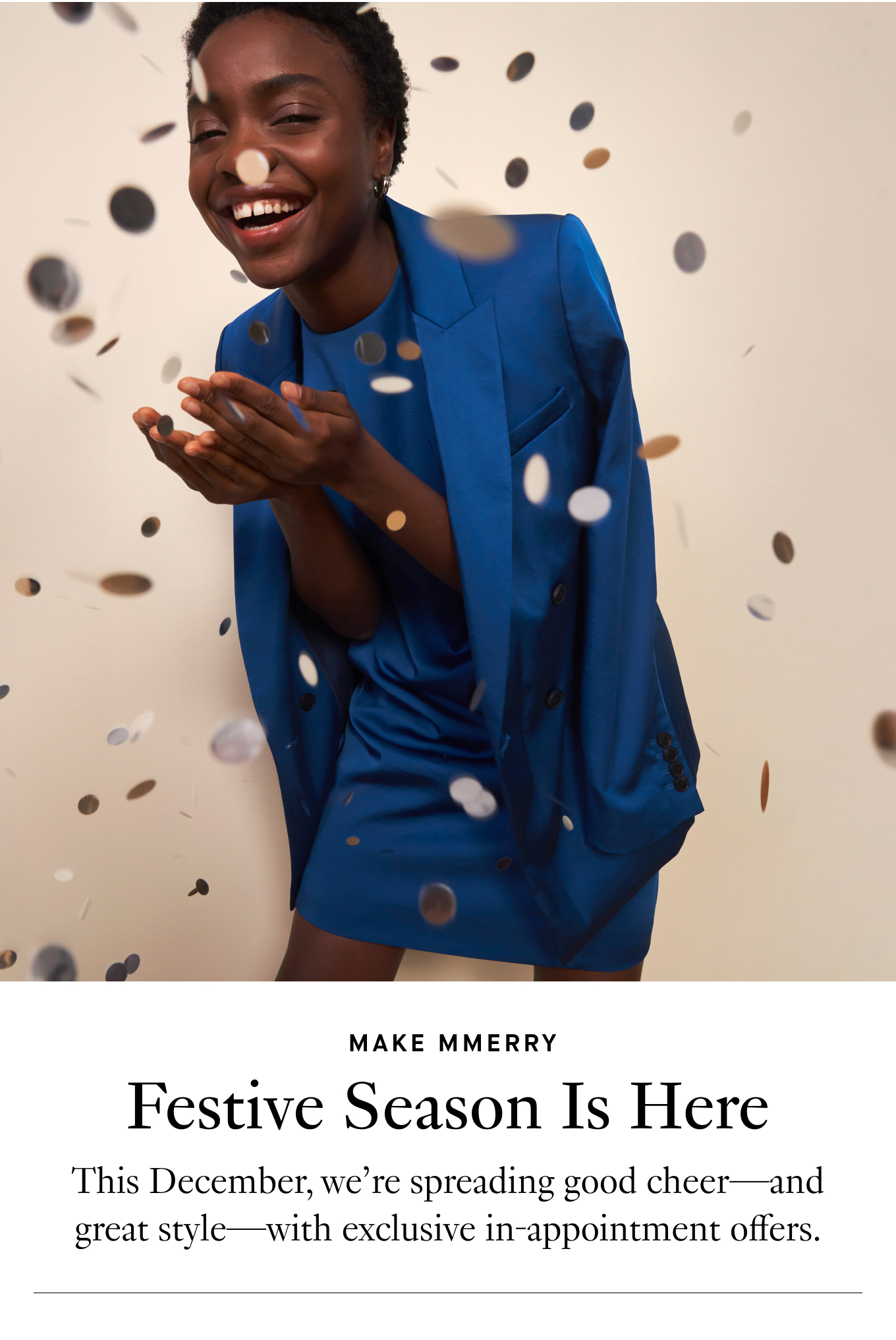 Make MMerry: Festive Season Is Here. This December, we’re spreading good cheer—and great style—with exclusive in-appointment offers.