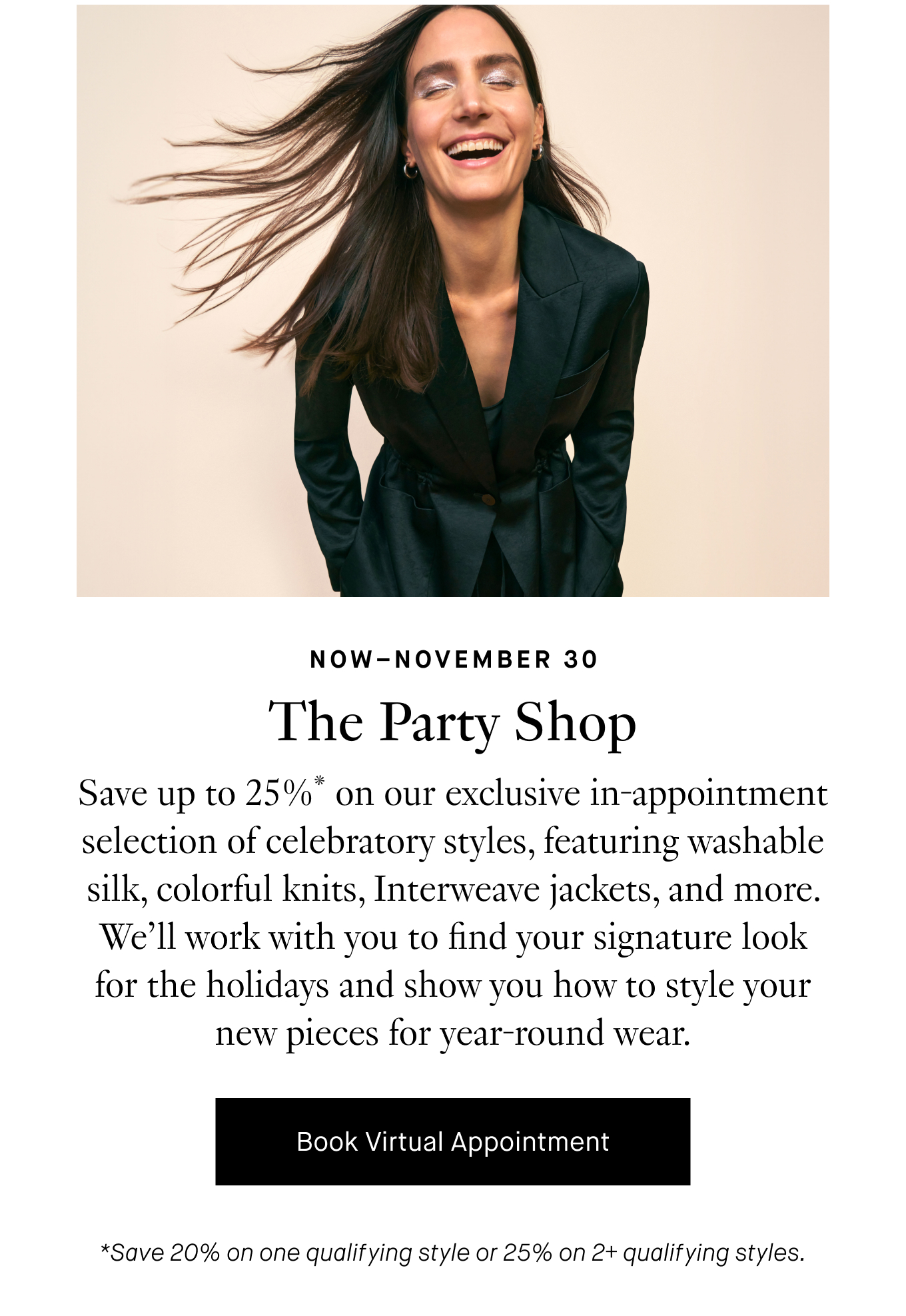 Now–November 30: The Party Shop. Save up to 25%* on our exclusive in-appointment selection of celebratory styles, featuring washable silk, colorful knits, Interweave jackets, and more. We’ll work with you to find your signature look for the holidays and show you how to style your new pieces for year-round wear. Book Virtual Appointment. *Save 20% on one qualifying style or 25% on 2+ qualifying styles.