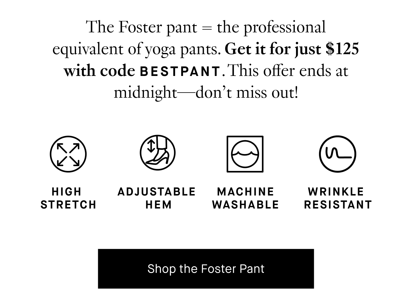 The Foster pant=the professional equivalent of yoga pants. Get it for just $125 with code BESTPANT. This offer ends at midnight—don’t miss out! Shop the Foster Pant.