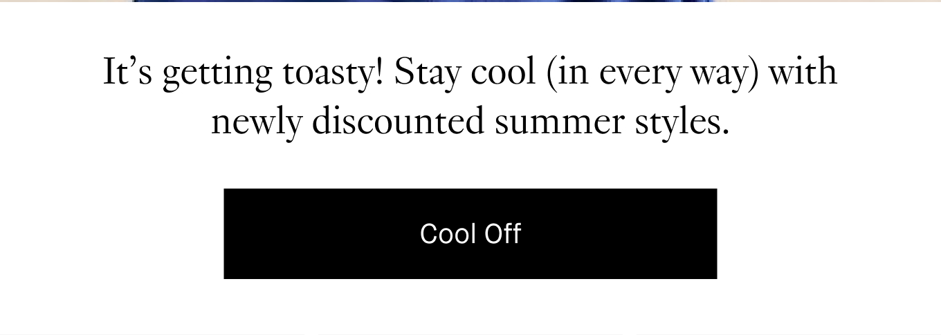 It’s getting toasty! Stay cool (in every way) with newly discounted summer styles. Cool Off.