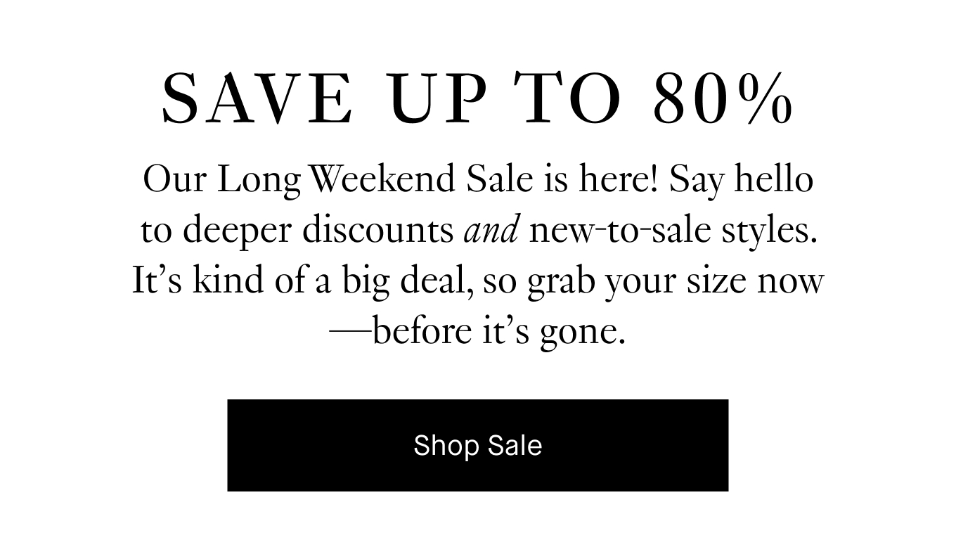 SAVE UP TO 80%. Our Long Weekend Sale is here! Say hello to deeper discounts and new-to-sale styles. It's kind of a big deal, so grab you size now--before it's gone. Shop Sale.