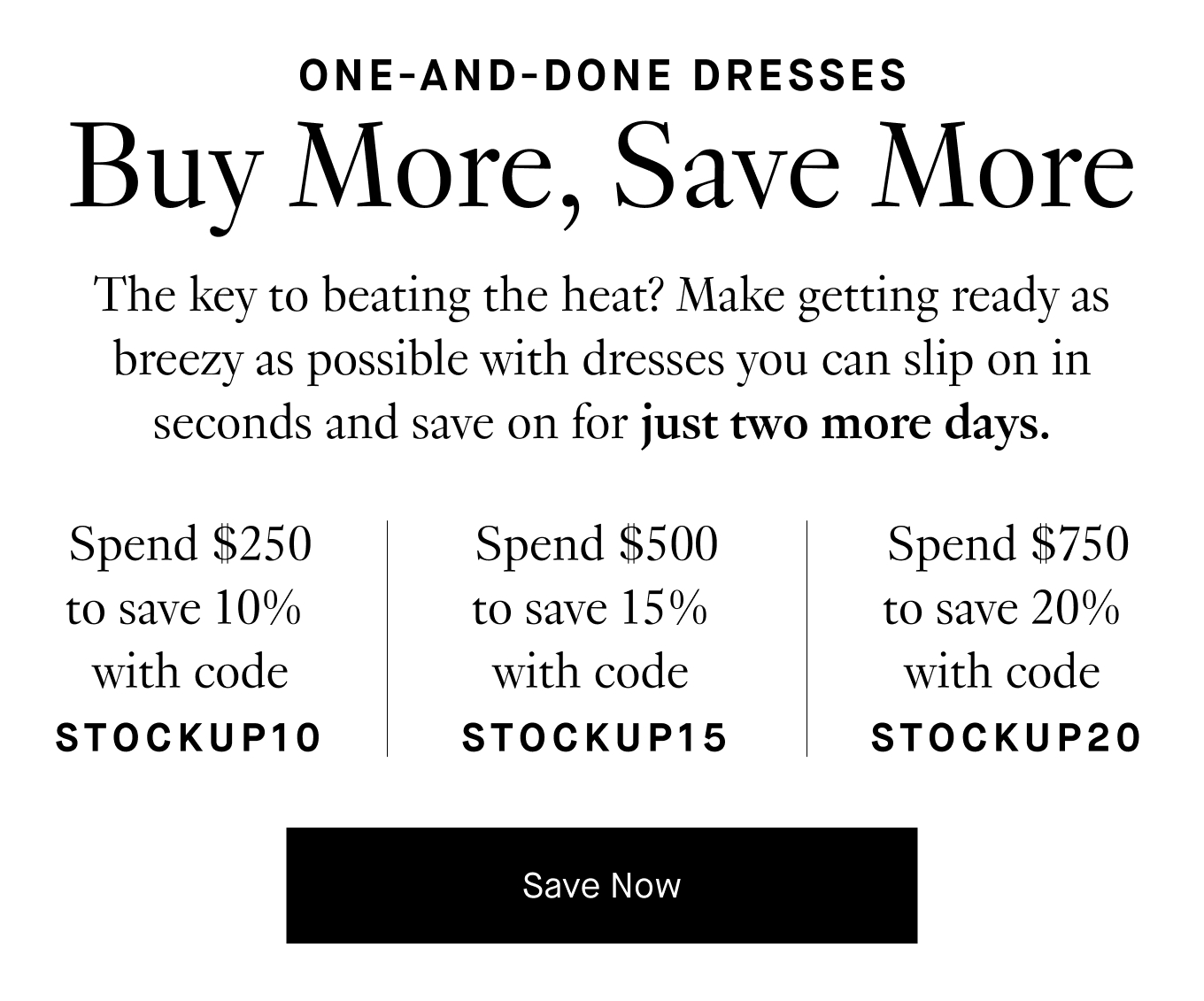 The key to beating the heat? Make getting ready as breezy as possible with dresses you can slip on in seconds and save on for just two more days. Spend $250 to save 10% with code STOCKUP10. Spend $500 to save 15% with code STOCKUP15. Spend $750 to save 20% with code STOCKUP20. Save Now.