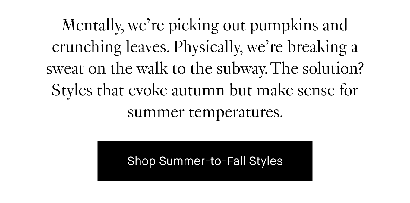 Mentally, we’re picking out pumpkins and crunching leaves. Physically, we’re breaking a sweat on the walk to the subway. The solution? Styles that evoke autumn but make sense for summer temperatures. Shop Summer-to-Fall Styles.