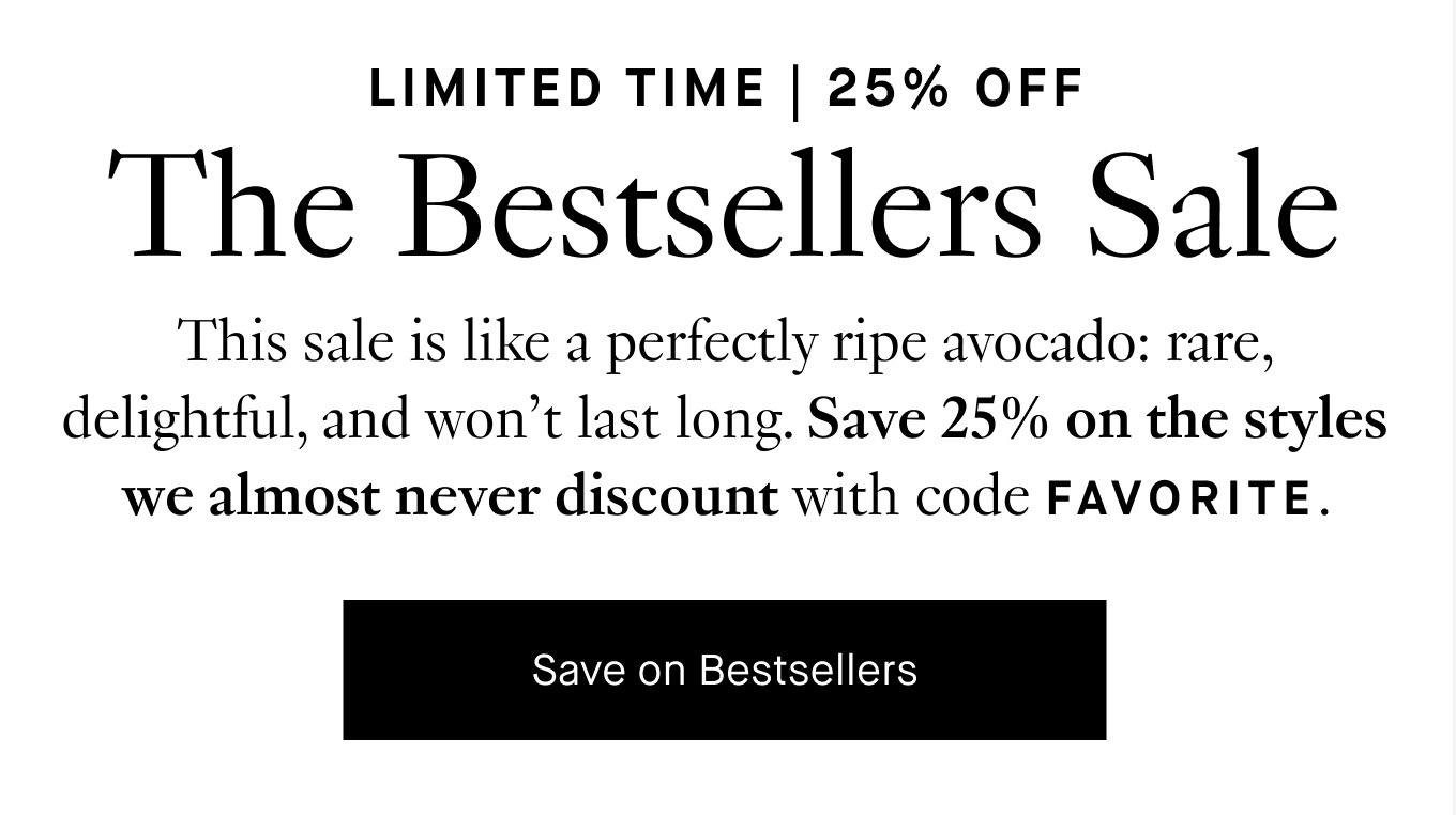 This sale is like a perfectly ripe avocado: rare, delightful, and won’t last long. Save 25% on the styles we almost never discount with code FAVORITE. Save on Bestsellers.