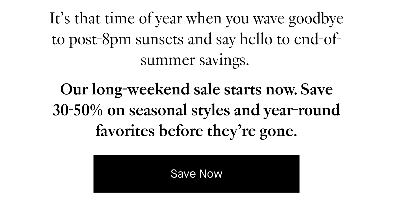 It’s that time of year when you wave goodbye to post-8pm sunsets and say hello to end-of-summer savings. Our long-weekend sale starts now. Save 30-50% on seasonal styles and year-round favorites before they’re gone. Save Now.