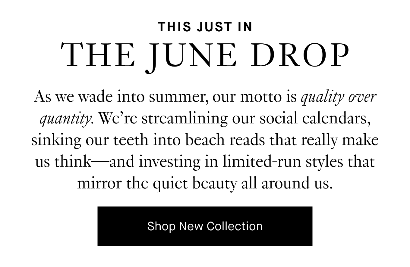 As we wade into summer, our motto is quality over quantity. We’re streamlining our social calendars, sinking our teeth into beach reads that really make us think—and investing in limited-run styles that mirror the quiet beauty all around us. Shop New Collection.