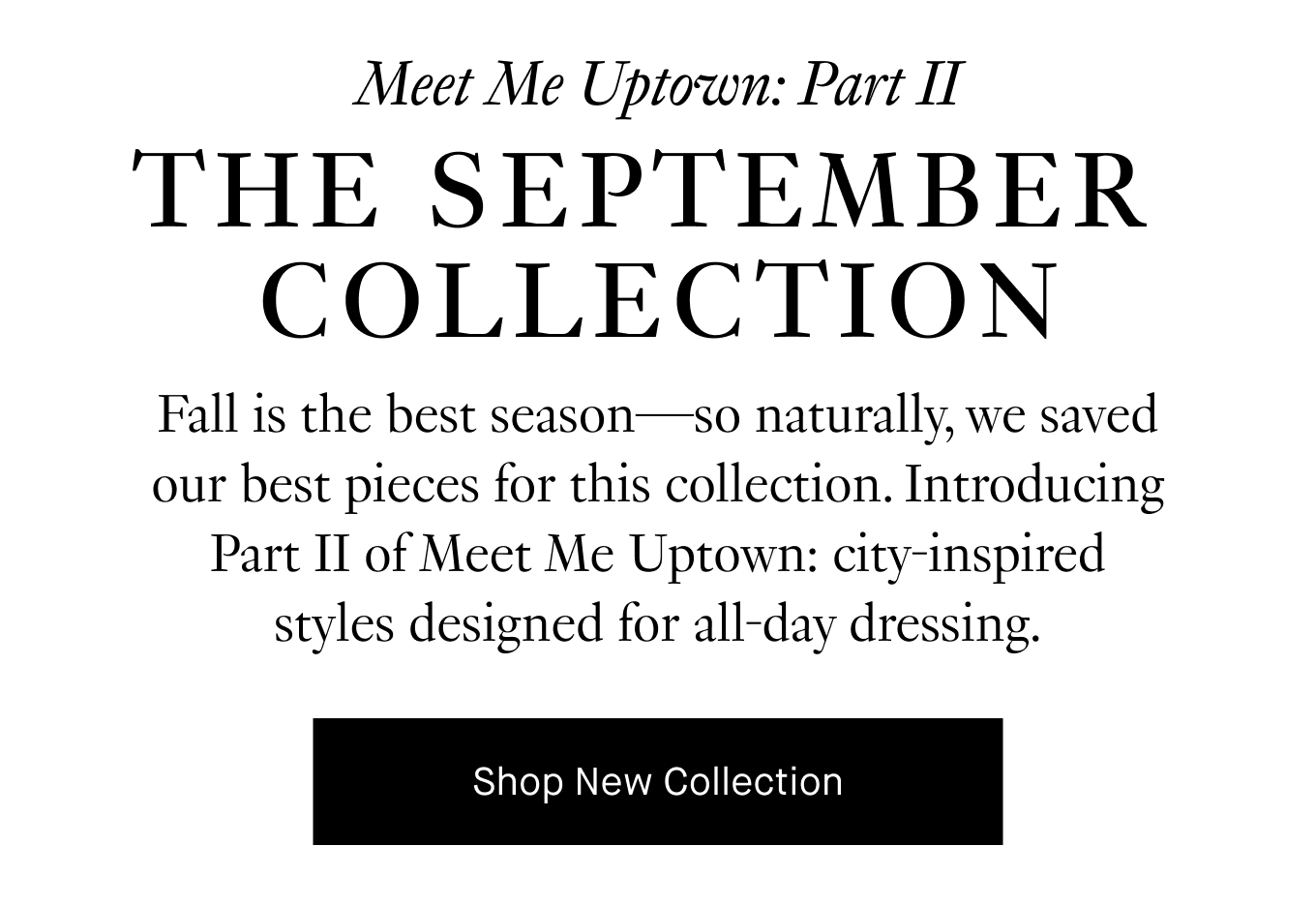 Fall is the best season—so naturally, we saved our best pieces for this collection. Introducing Part II of Meet Me Uptown: city-inspired styles designed for all-day dressing. Shop New Collection.