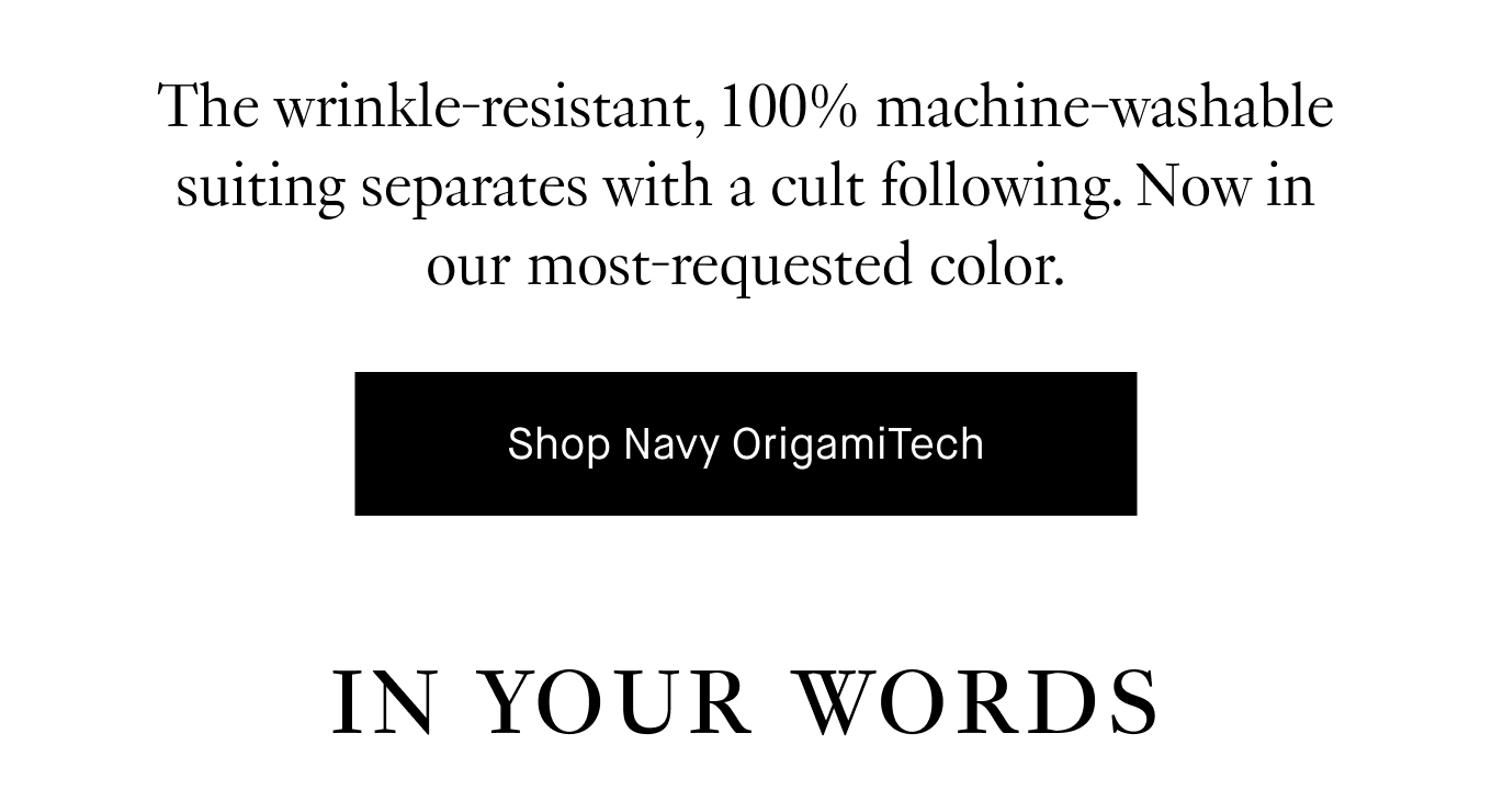 The wrinkle-resistant, 100% machine-washable suiting separates with a cult following. Now in our most-requested color. Shop Navy OrigamiTech. IN YOUR WORDS: