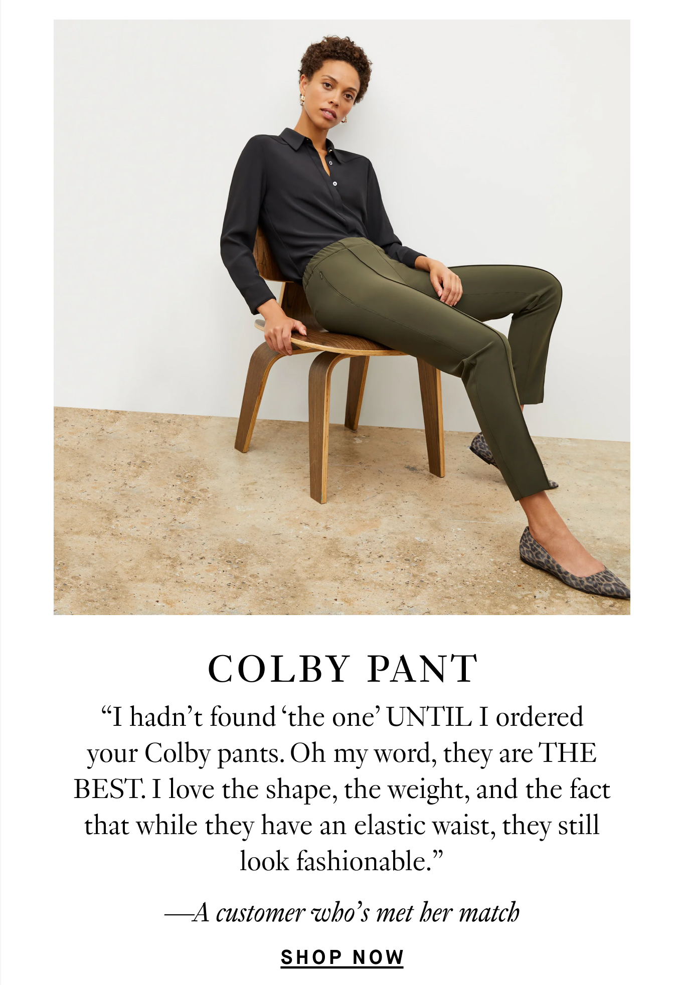 Colby Pants: “I hadn’t found ‘the one’ UNTIL I ordered your Colby pants. Oh my word, they are THE BEST. I love the shape, the weight, and the fact that while they have an elastic waist, they still look fashionable.” —A customer who’s met her match. Shop Now.