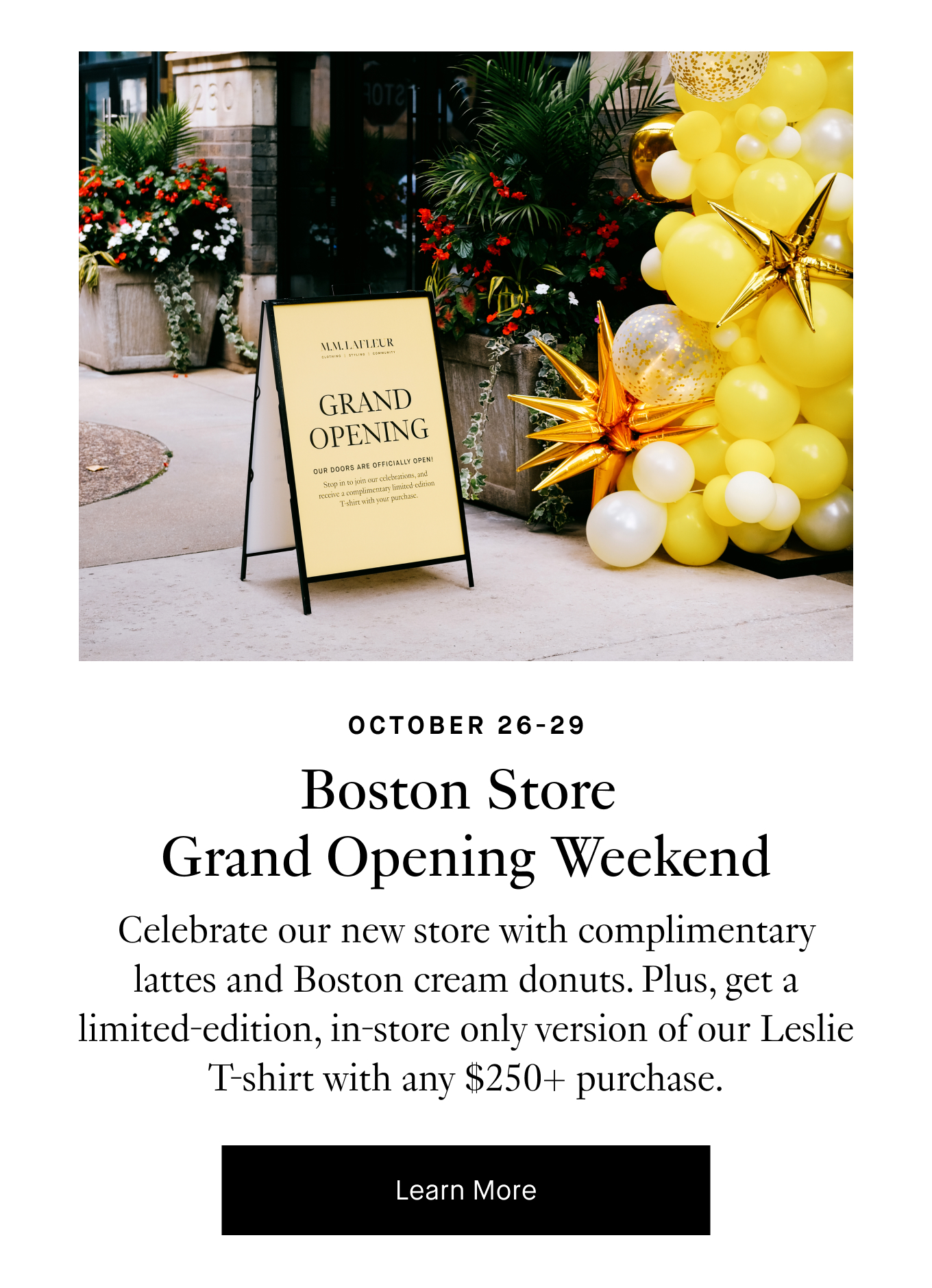 October 26-29: Boston Store Grand Opening Weekend. Celebrate our new store with complimentary lattes and Boston cream donuts. Plus, get a limited-edition, in-store only version of our Leslie T-shirt with any $250+ purchase. Learn More.