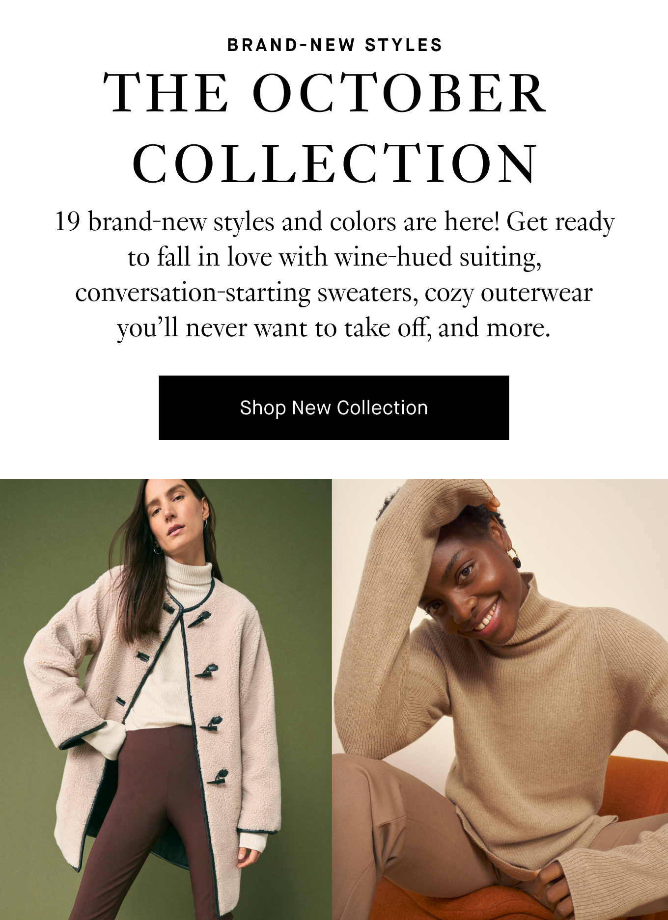 19 brand-new styles and colors are here! Get ready to fall in love with wine-hued suiting, conversation-starting sweaters, cozy outerwear you’ll never want to take off, and more. Shop New Collection.