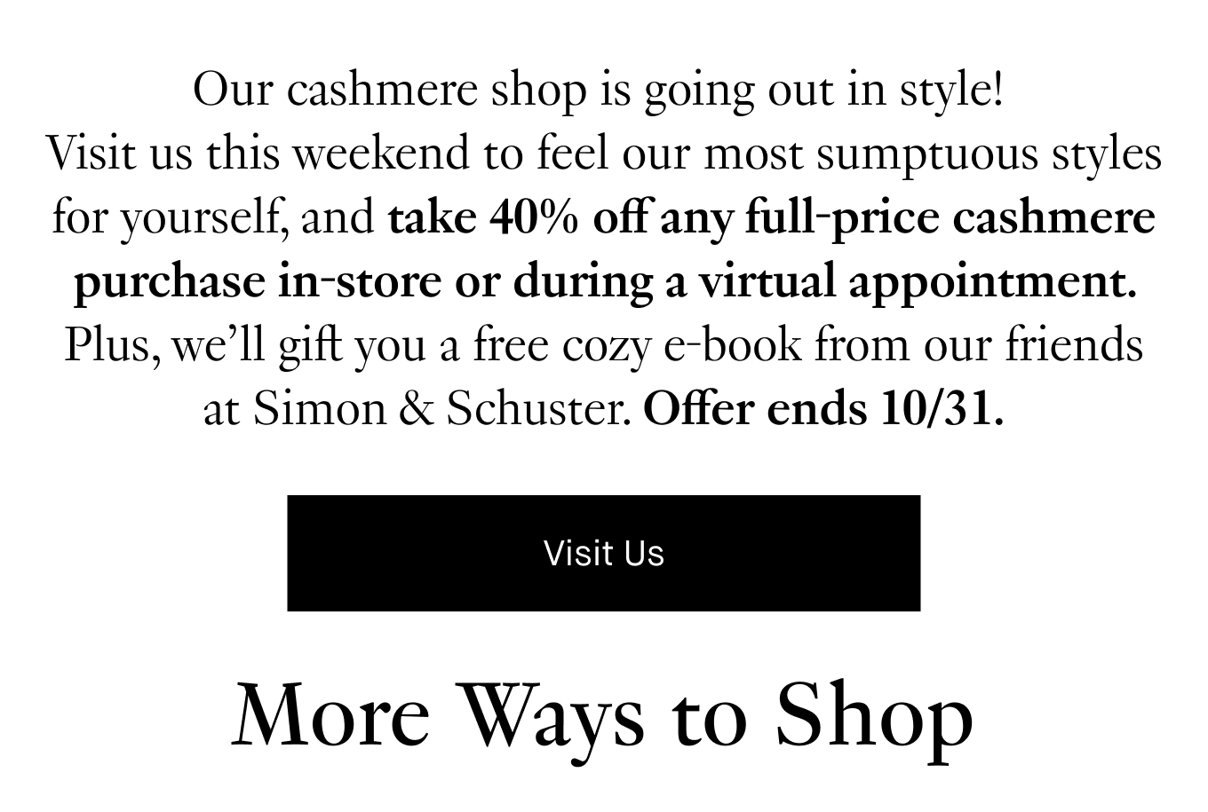 Our cashmere shop is going out in style! Book a virtual appointment or visit us in-store this weekend for 40% off any full-price cashmere purchase. Offer ends 10/31. Book Virtual Appointment.