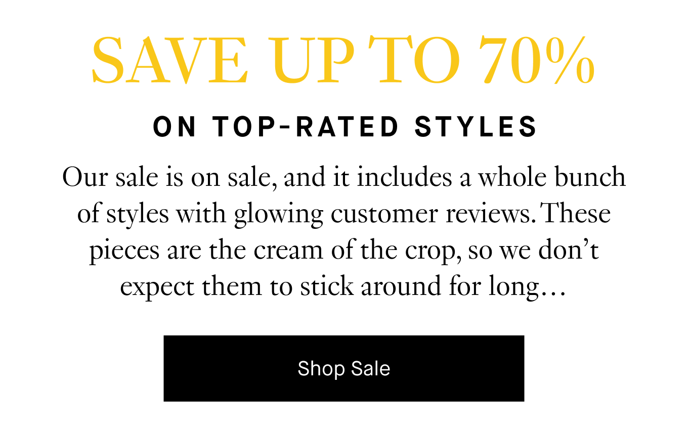 Our sale is on sale, and it includes a whole bunch of styles with glowing customer reviews. These pieces are the cream of the crop, so we don’t expect them to stick around for long… Shop Sale.