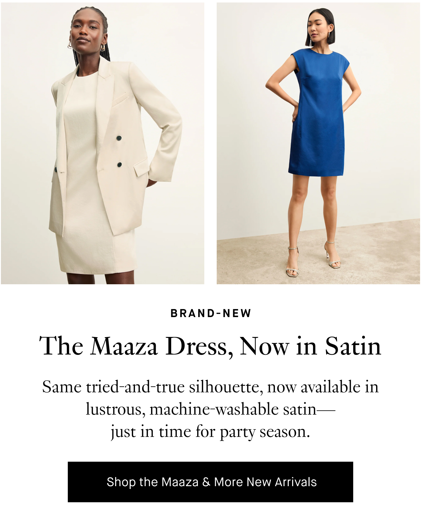 Brand-New: The Maaza Dress, Now in Satin. Same tried-and-true silhouette, now available in lustrous, machine-washable satin—just in time for party season. Shop the Maaza & More New Arrivals.