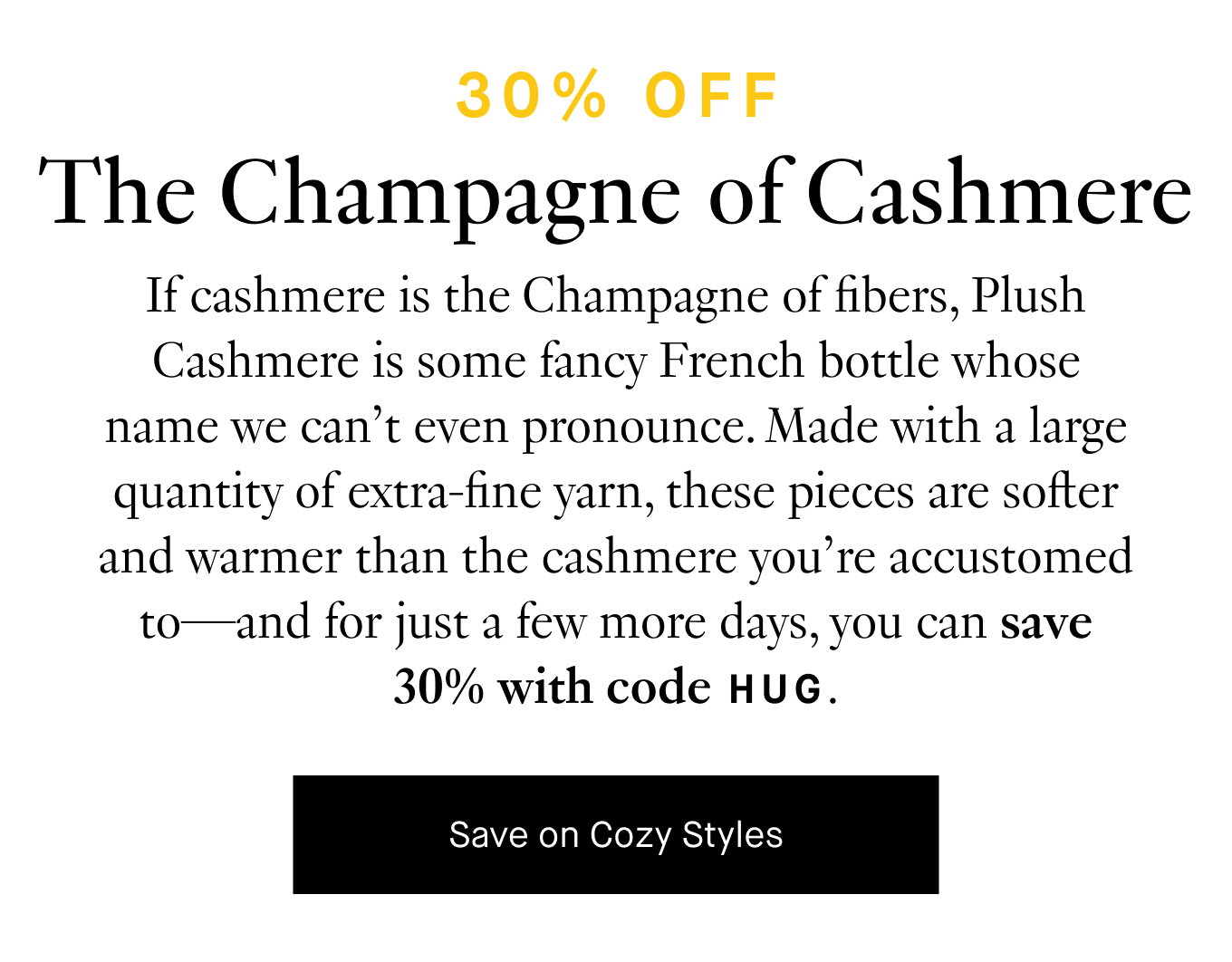 If cashmere is the Champagne of fibers, plush cashmere is some fancy French bottle whose name we can't even pronounce. Made with a large quantity of extra-fine yarn, these pieces are softer and warmer than the cashmere you’re accustomed to—and for just a few more days, you can save 30% with code HUG.