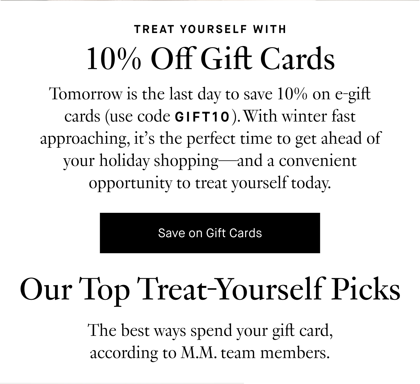 Tomorrow is the last day to save 10% on e-gift cards (use code GIFT10). With winter fast approaching, it’s the perfect time to get ahead of your holiday shopping—and a convenient opportunity to treat yourself today. Save on Gift Cards. Our Top Treat-Yourself Picks: The best ways to spend your gift card, according to M.M. team members.