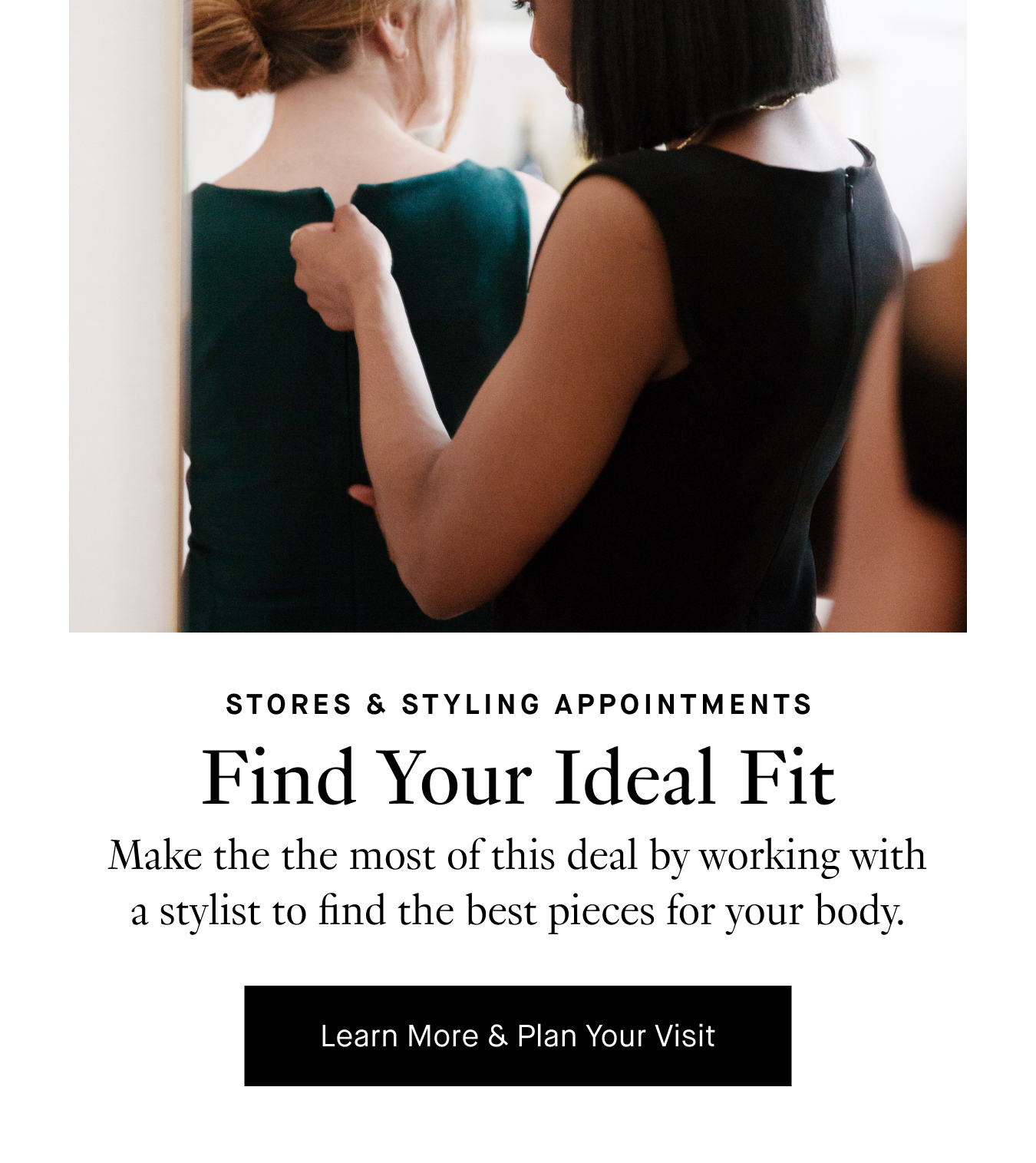 Find Your Ideal Fit: Make the the most of this deal by working with a stylist to find the best pieces for your body type. Learn More & Plan Your Visit.