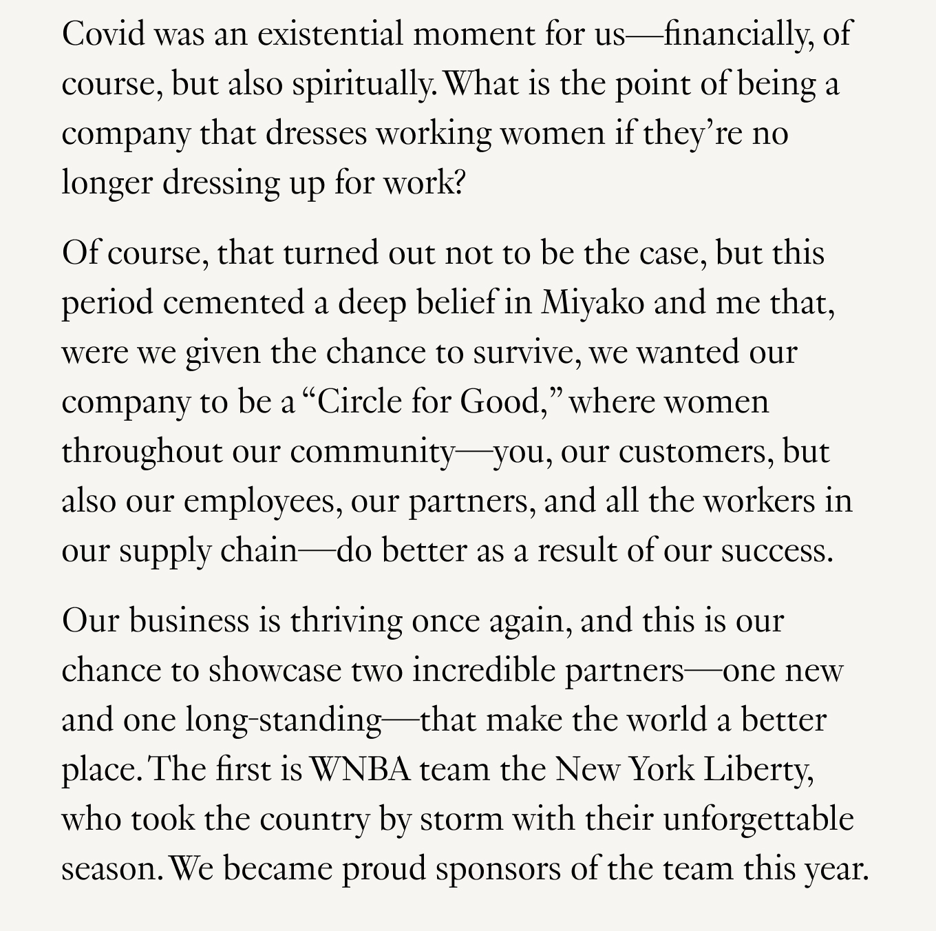 Covid was an existential moment for us—financially, of course, but also spiritually. What is the point of being a company that dresses working women if they’re no longer dressing up for work? Of course, this turned out not to be the case, but this period cemented a deep belief in Miyako and me that, were we given the chance to survive, we wanted our company to be a “Circle for Good”: where women throughout our community—you, our customers, but also our employees, our partners, and all the workers in our supply chain—do better as a result of our success. Our business is thriving once again, and this is our chance to showcase two incredible partners—one new and one long-standing—that make the world a better place. The first is WNBA team the New York Liberty, who took the country by storm with their unforgettable season. We became proud sponsors of the team this year.