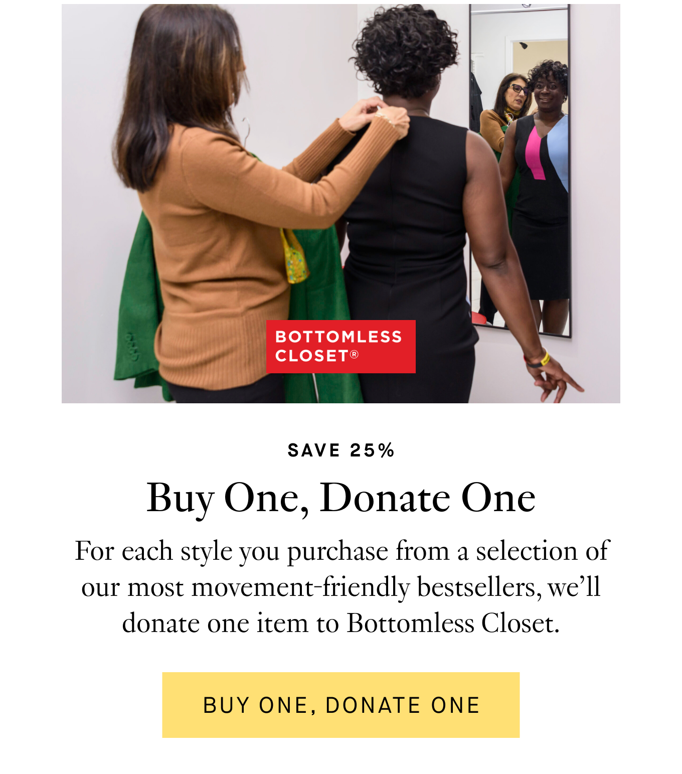 Save 25%: Buy One, Donate One. For each style you purchase from a selection of our most movement-friendly bestsellers, we’ll donate one item to Bottomless Closet. Buy One, Donate One.