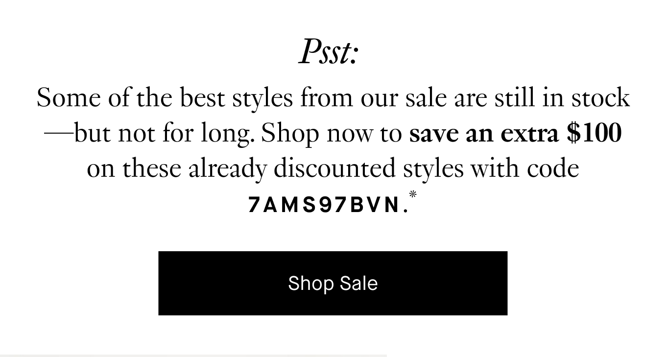 Psst: Some of the best styles from our sale are still in stock—but not for long. Shop now to save an extra $100 on these already discounted styles with code 7AMS97BVN.* Shop Sale.