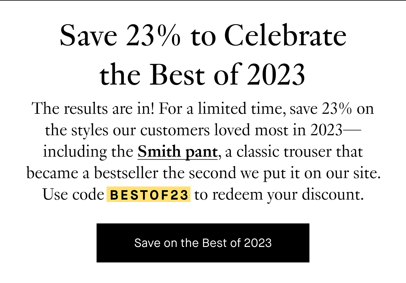 Save 23% to Celebrate the Best of 2023. The results are in! For a limited time, save 23% on the styles our customers loved most in 2023—including the Smith pant, a classic trouser that became a bestseller the second we put it on our site. Use code BESTOF23 to redeem your discount. Save on the Best of 2023.