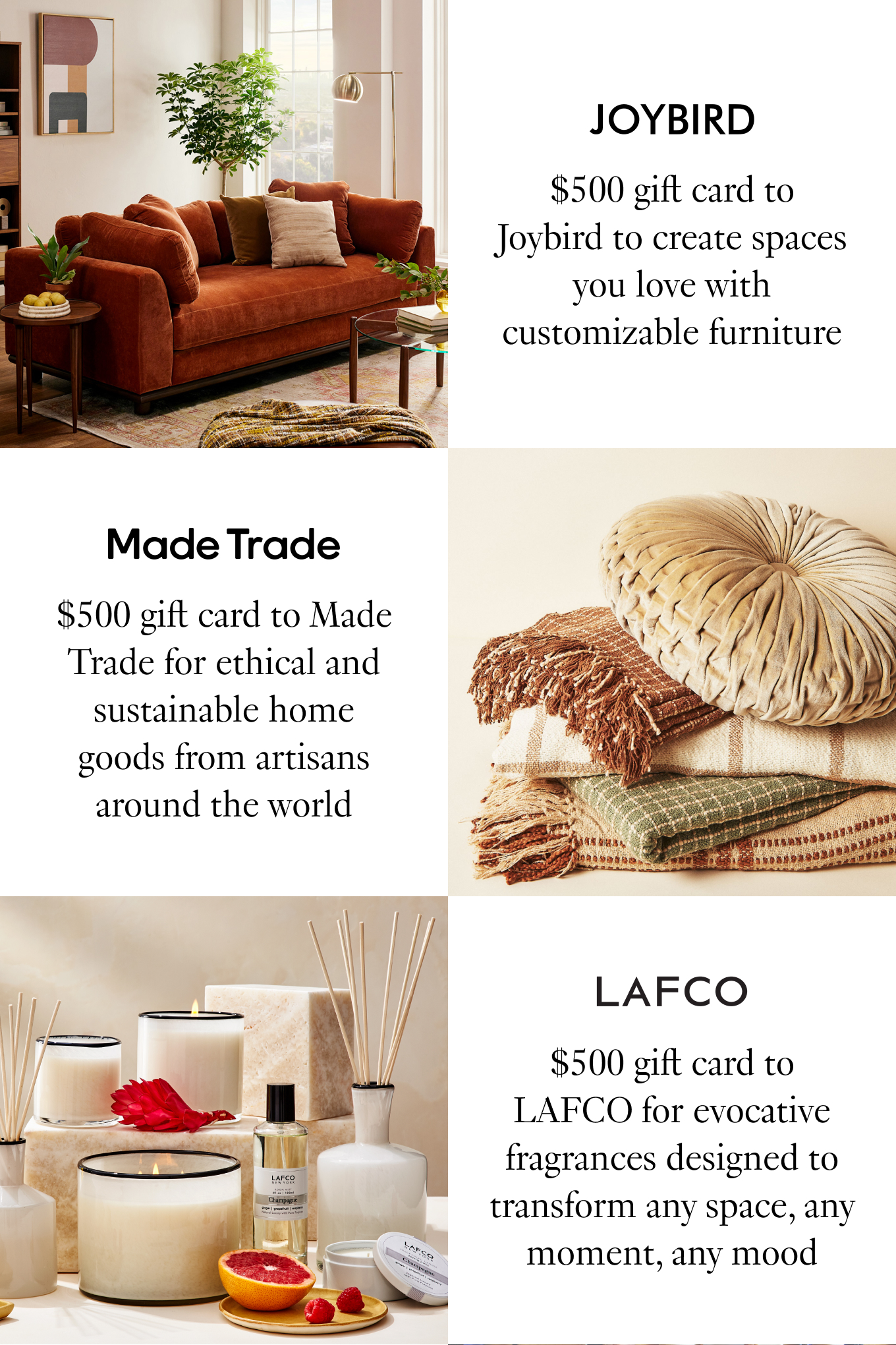 $500 gift card to Joybird to create spaces you love with customizable furniture; $500 gift card to Made Trade for ethical and sustainable home goods from artisans around the world; $500 gift card to LAFCO for evocative fragrances designed to transform any space, any moment, any mood.