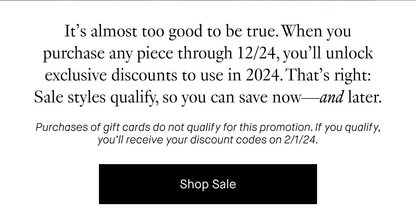 It’s almost too good to be true. When you purchase any piece through 12/24, you’ll unlock exclusive discounts to use in 2024. That’s right: Sale styles qualify, so you can save now—and later. Purchases of gift cards do not qualify for this promotion. If you qualify, you’ll receive your discount codes on 2/1/24. Shop Sale.