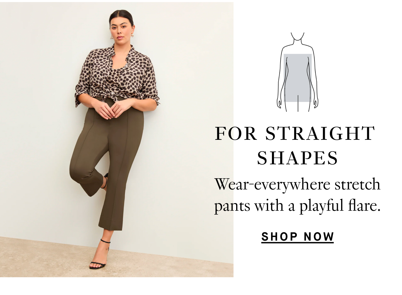 For straight shapes…Wear-everywhere stretch pants with a playful flare. Shop Now.