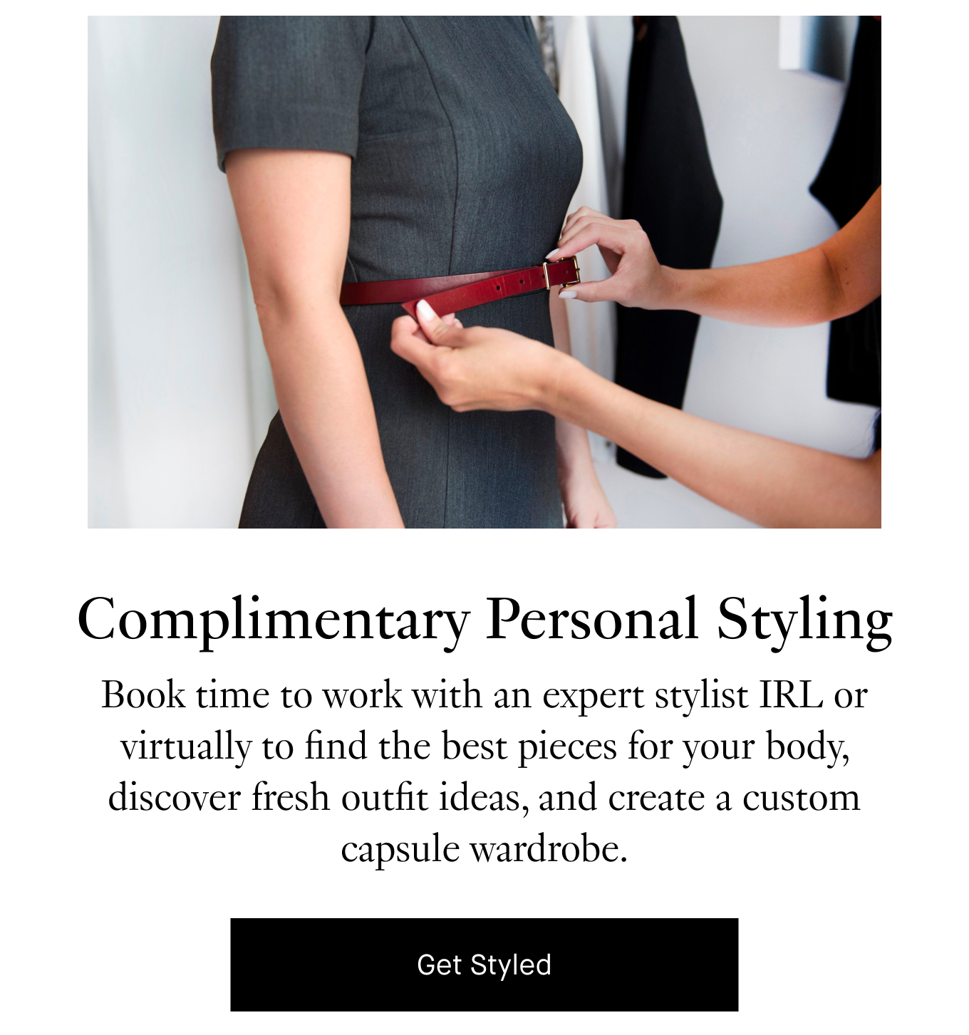 Complimentary Personal Styling: Work with an expert stylist IRL or virtually to find the best pieces for your body, discover fresh outfit ideas, and create a custom capsule wardrobe. Get Styled.