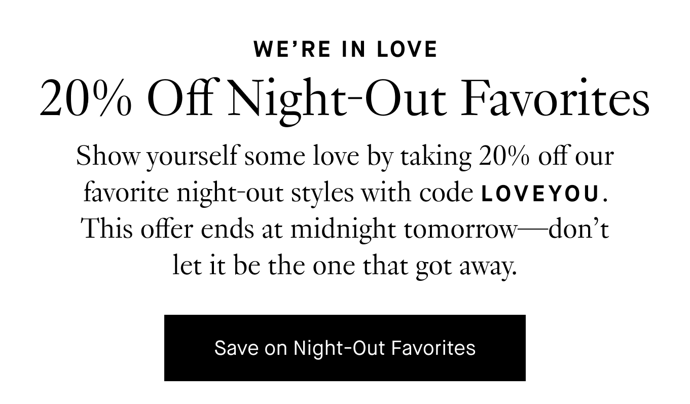 Valentine’s Day is almost here! Show yourself some love by taking 20% off our favorite night-out styles with code LOVEYOU. This offer ends at midnight tomorrow—don’t let it be the one that got away. Save on Night-Out Favorites.