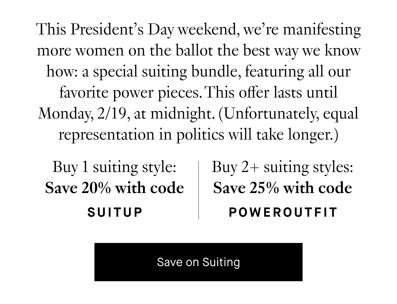 This President's Day weekend, we're manifesting more women on the ballet the best way we know how: a special suiting bundle, featuring all our favorite power pieces. This offer lasts until Monday, 2/19, at midnight. (Unfortunately, equal representation in politics will take longer.) Buy 1 suiting style: Save 20% with code SUITUP. Buy 2+ suiting styles: Save 25% with code POWEROUTFIT. Save on Suiting.