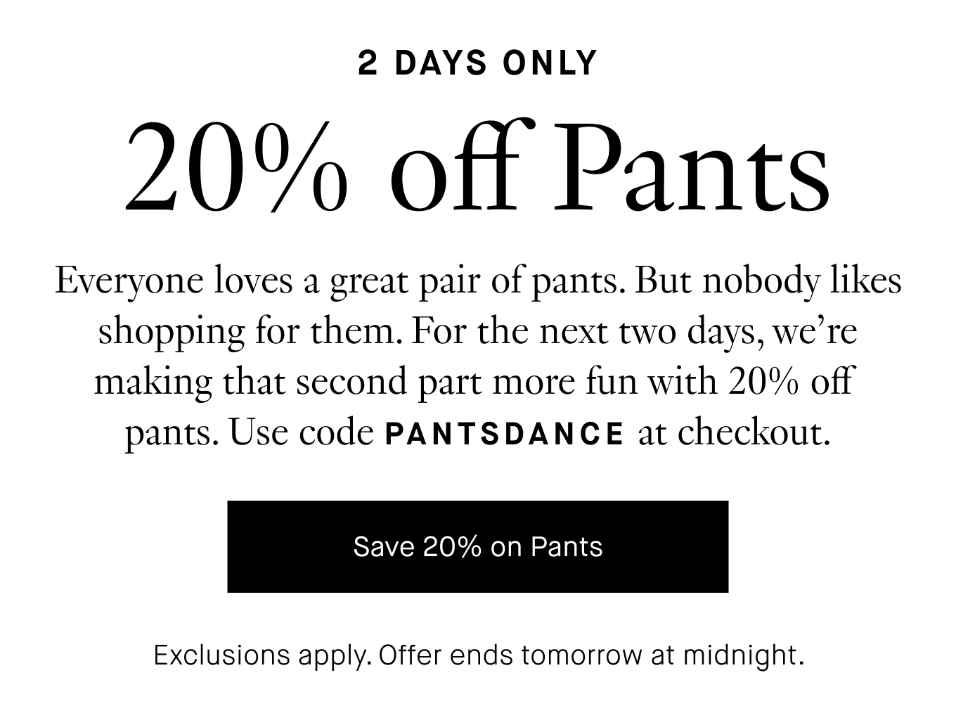 Everyone loves a great pair of pants. But nobody likes shopping for them. For the next two days, we're making that second part more fun with 20% off pants. Use code PANTSDANCE at checkout. Save 20% on Pants. Exclusions apply. Offer ends tomorrow at midnight.