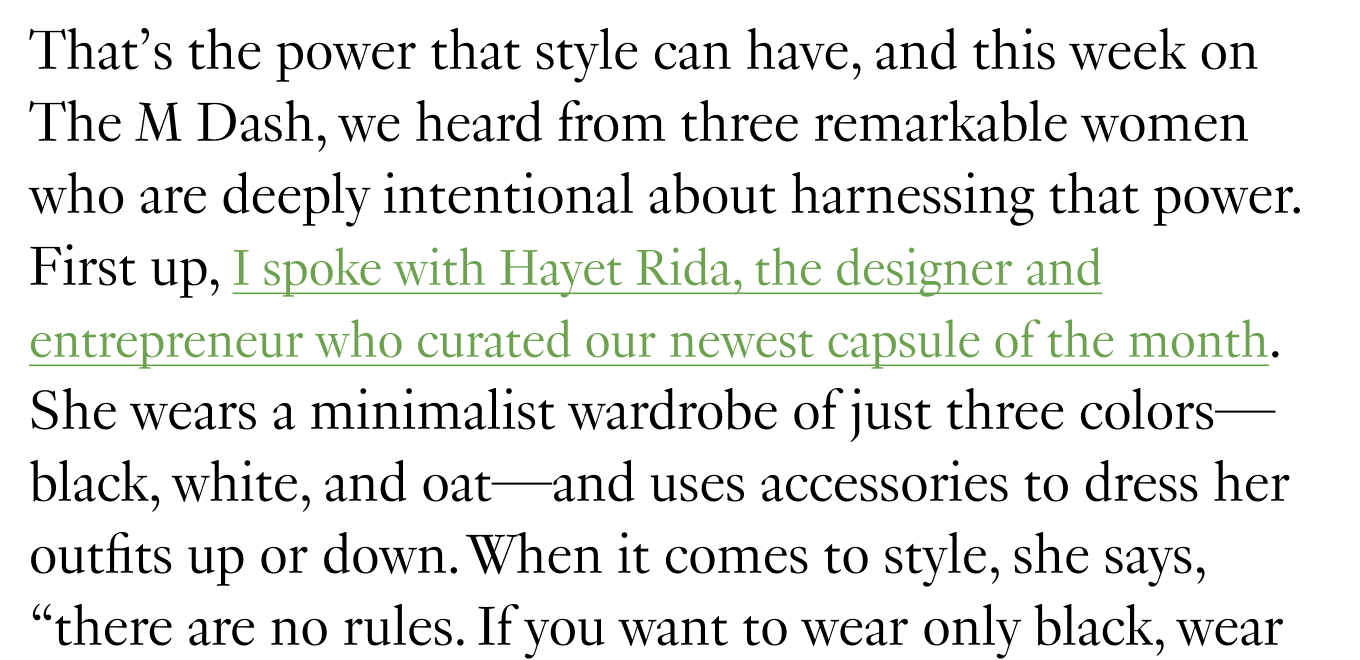 That’s the power that style can have, and this week on The M Dash, we heard from three remarkable women who are deeply intentional about harnessing that power. First up, I spoke with Hayet Rida, the designer and entrepreneur who curated our newest capsule of the month. She wears a minimalist wardrobe of just three colors—black, white, and oat—and uses accessories to dress her outfits up or down.