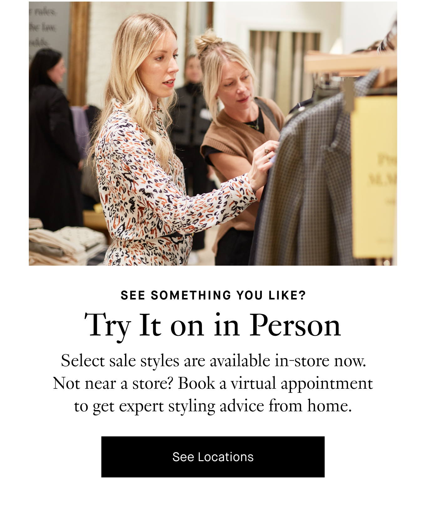 See something you like? Try It on in Person. Select sale styles are available in-store now. Not near a store? Book a virtual appointment to get expert styling advice from home. See Locations.