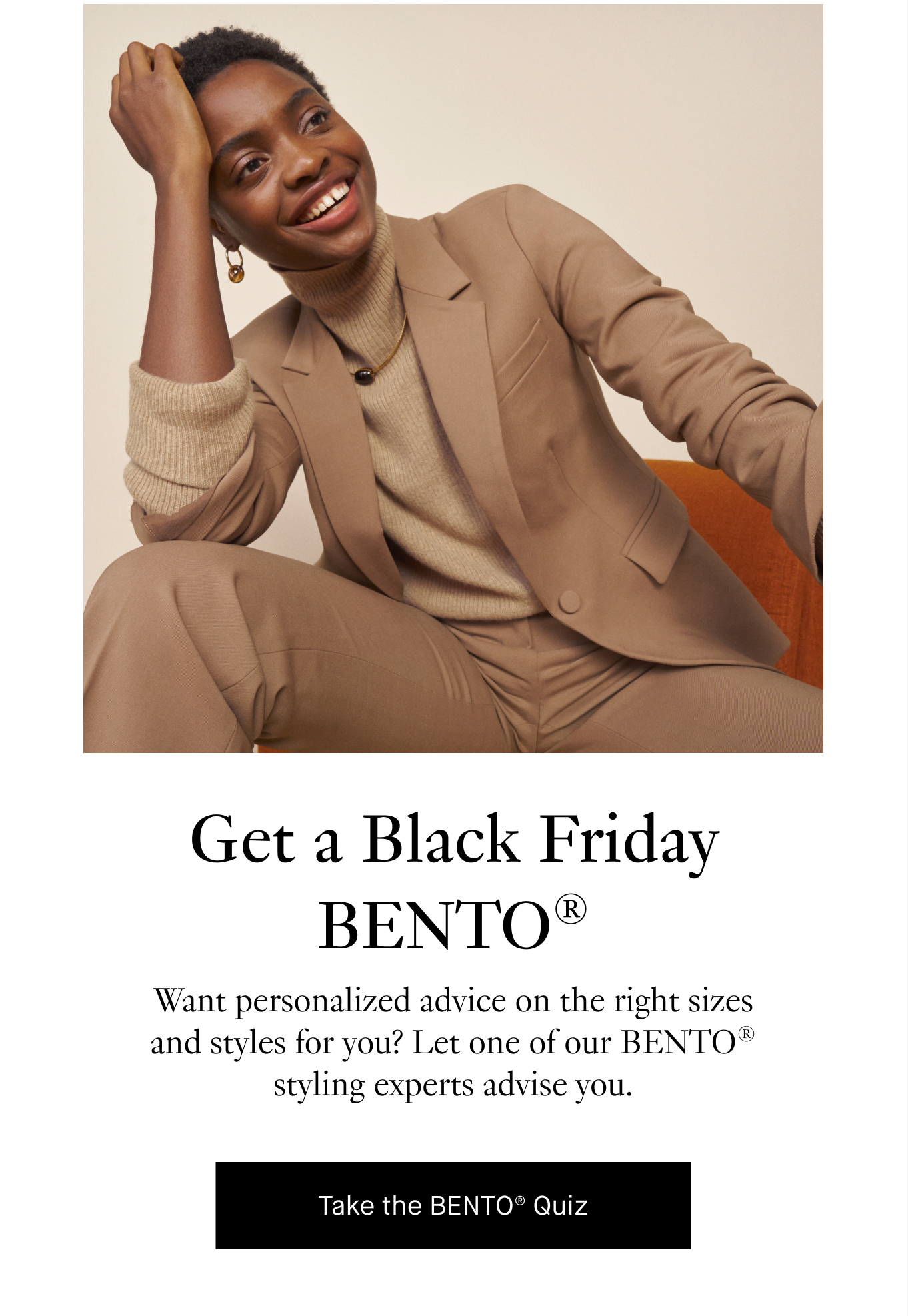 Get a Black Friday BENTO®. Want personalized advice on the right sizes and styles for you? Let one of our BENTO® styling experts advise you. Take the BENTO® Quiz.