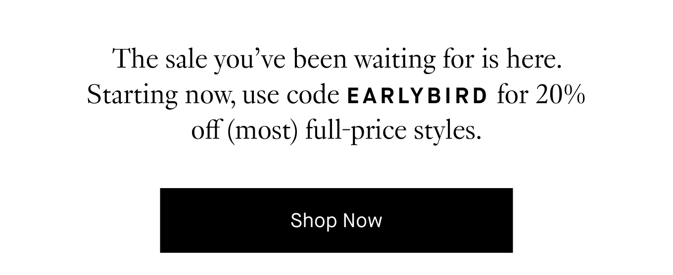 The sale you’ve been waiting for is here. Starting now, use code EARLYBIRD for 20% off (most) full-price styles. Shop Now.