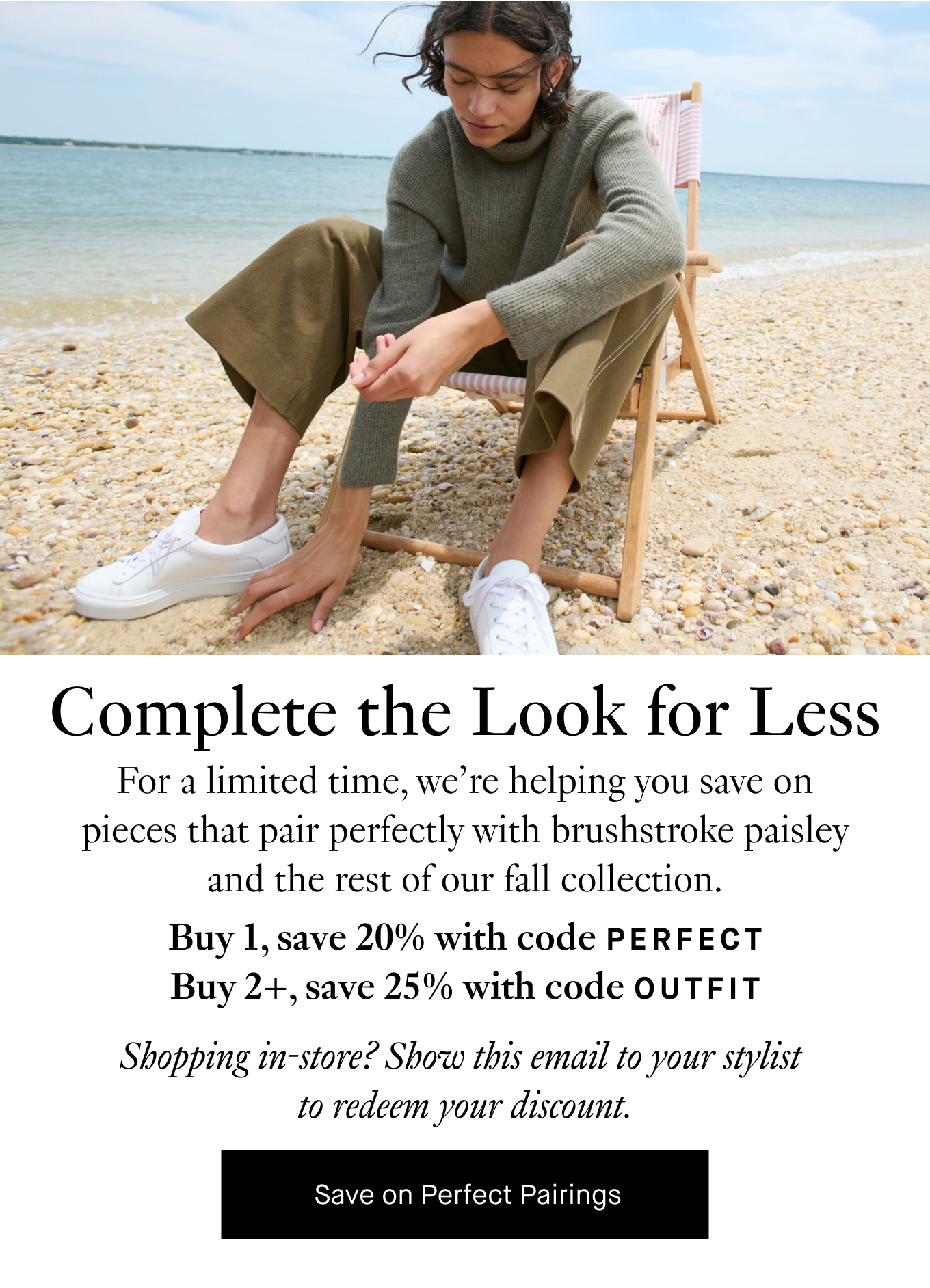 Complete the Look for Less: For a limited time, we’re helping you save on pieces that pair perfectly with brushstroke paisley and the rest of our fall collection. Buy 1 pairing piece, save 20% with code PERFECT. Buy 2+ pairing pieces, save 25% with code OUTFIT. Shopping in-store? Show this email to your stylist to redeem your discount. Save on Perfect Pairings.