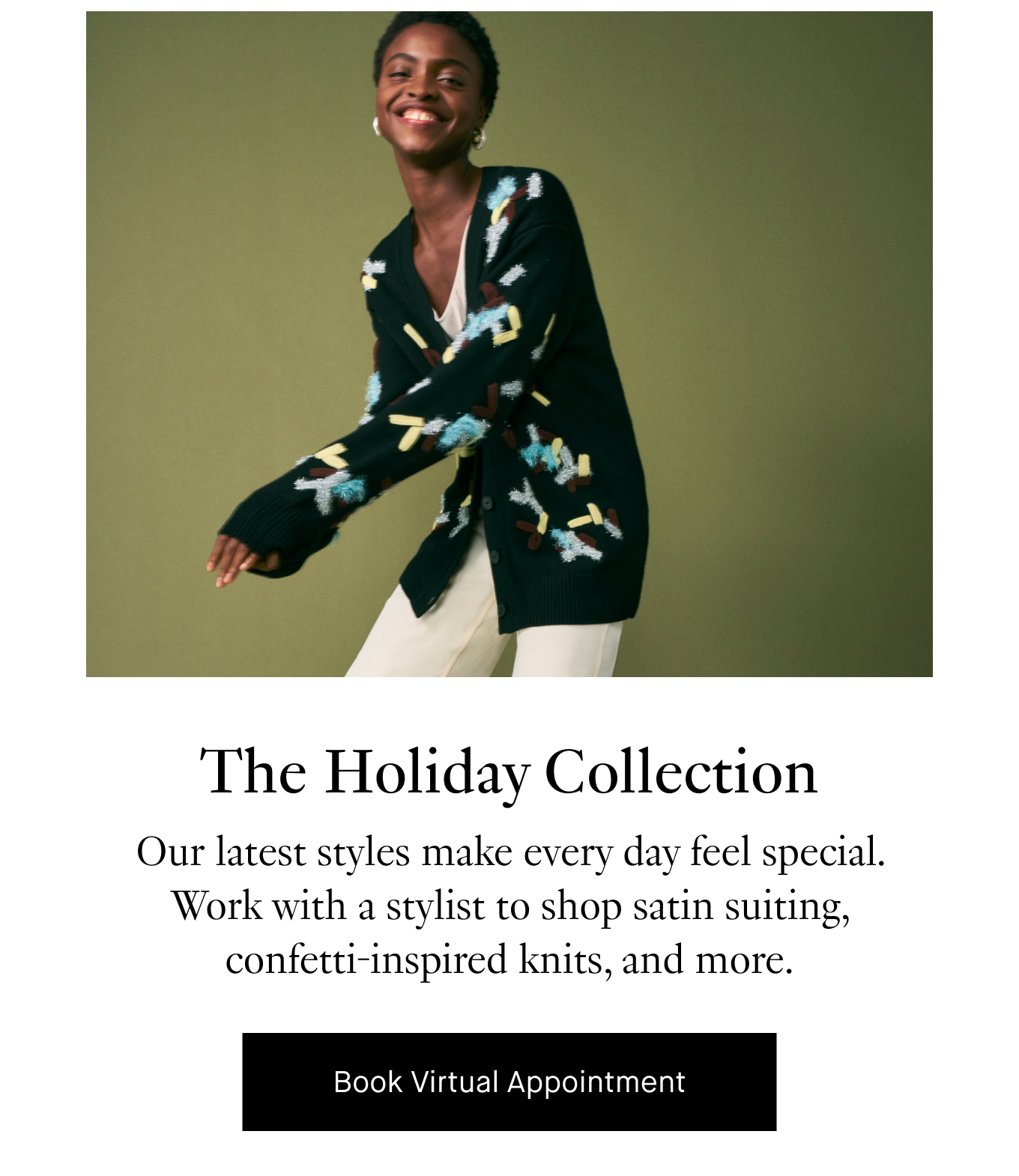 The Holiday Collection: Our latest styles make every day feel special. Work with a stylist to shop satin suiting, confetti-inspired knits, and more. Book Virtual Appointment.