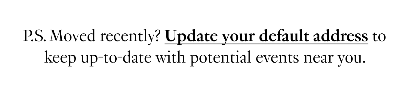 P.S. Moved recently? Update your default address to keep up-to-date with potential events near you.