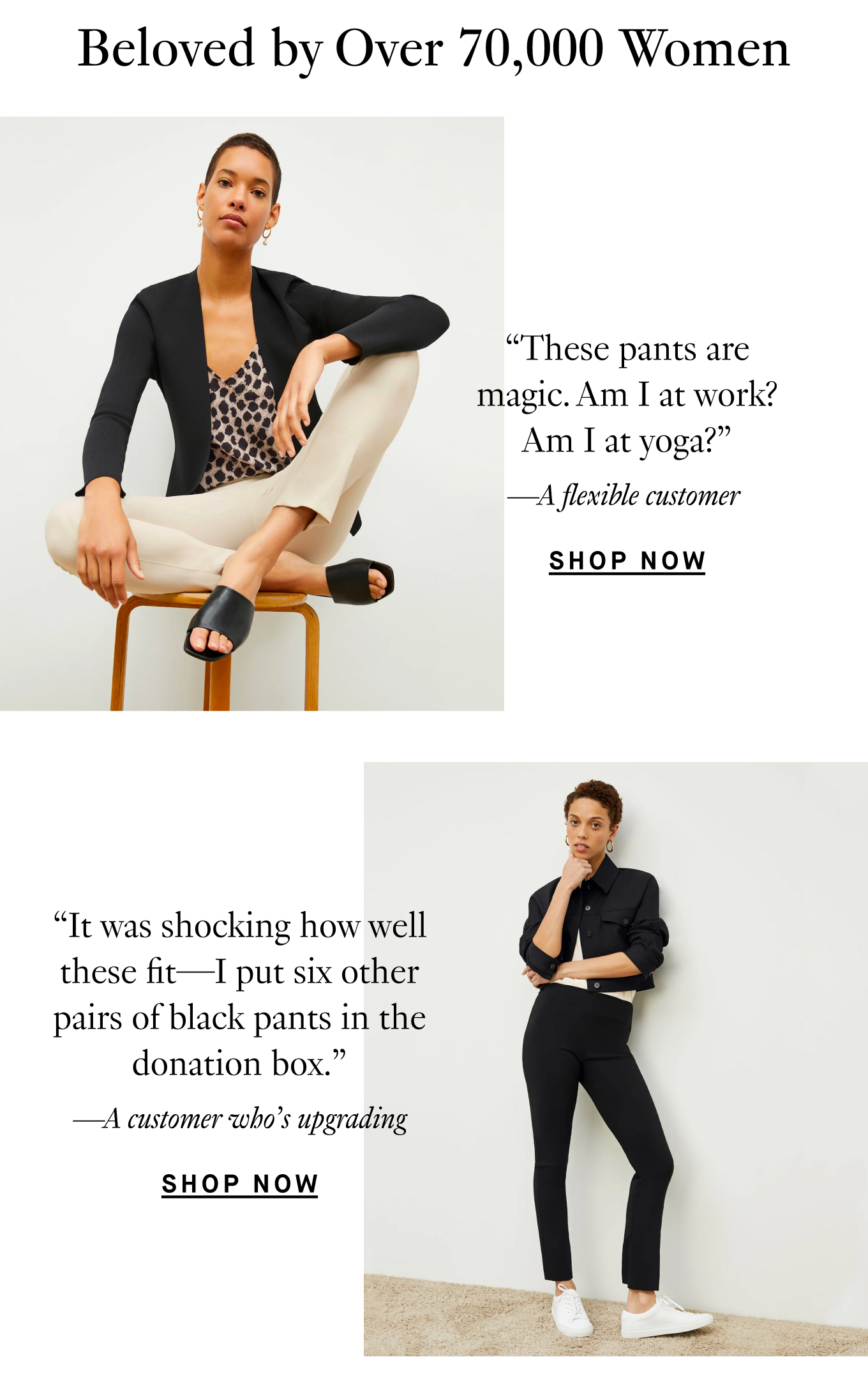 Beloved by Over 70,000 Women. “These pants are magic. Am I at work? Am I at yoga?” —A flexible customer. “It was shocking how well these fit—I put six other pairs of black pants in the donation box.” —A customer who’s upgrading. Shop Now.