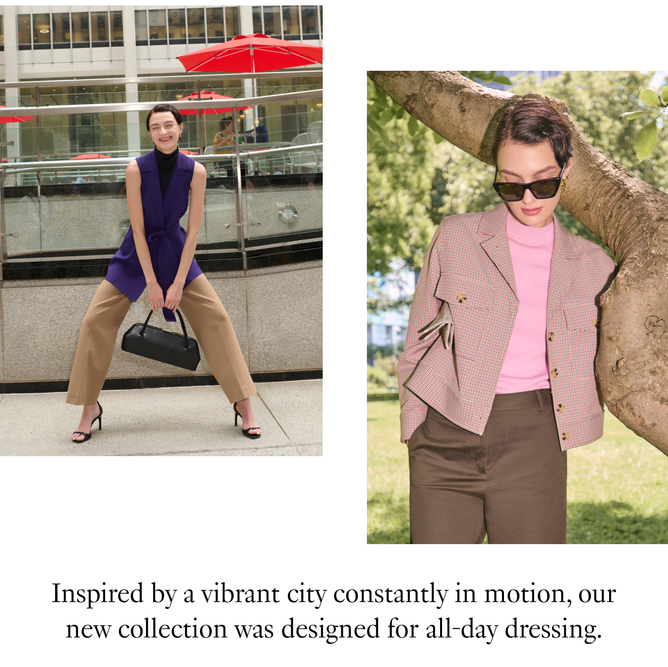 Inspired by a vibrant city constantly in motion, our new collection was designed for all-day dressing.