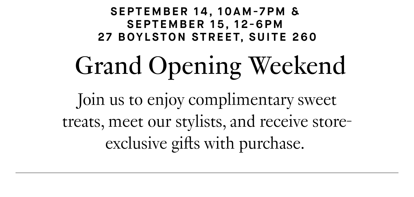 September 14, 10am-7pm and September 15, 12-6pm | 27 Boylston Street, Suite 260. Grand Opening Weekend: Join us to enjoy complimentary sweet treats, meet our stylists, and receive store-exclusive gifts with purchase.