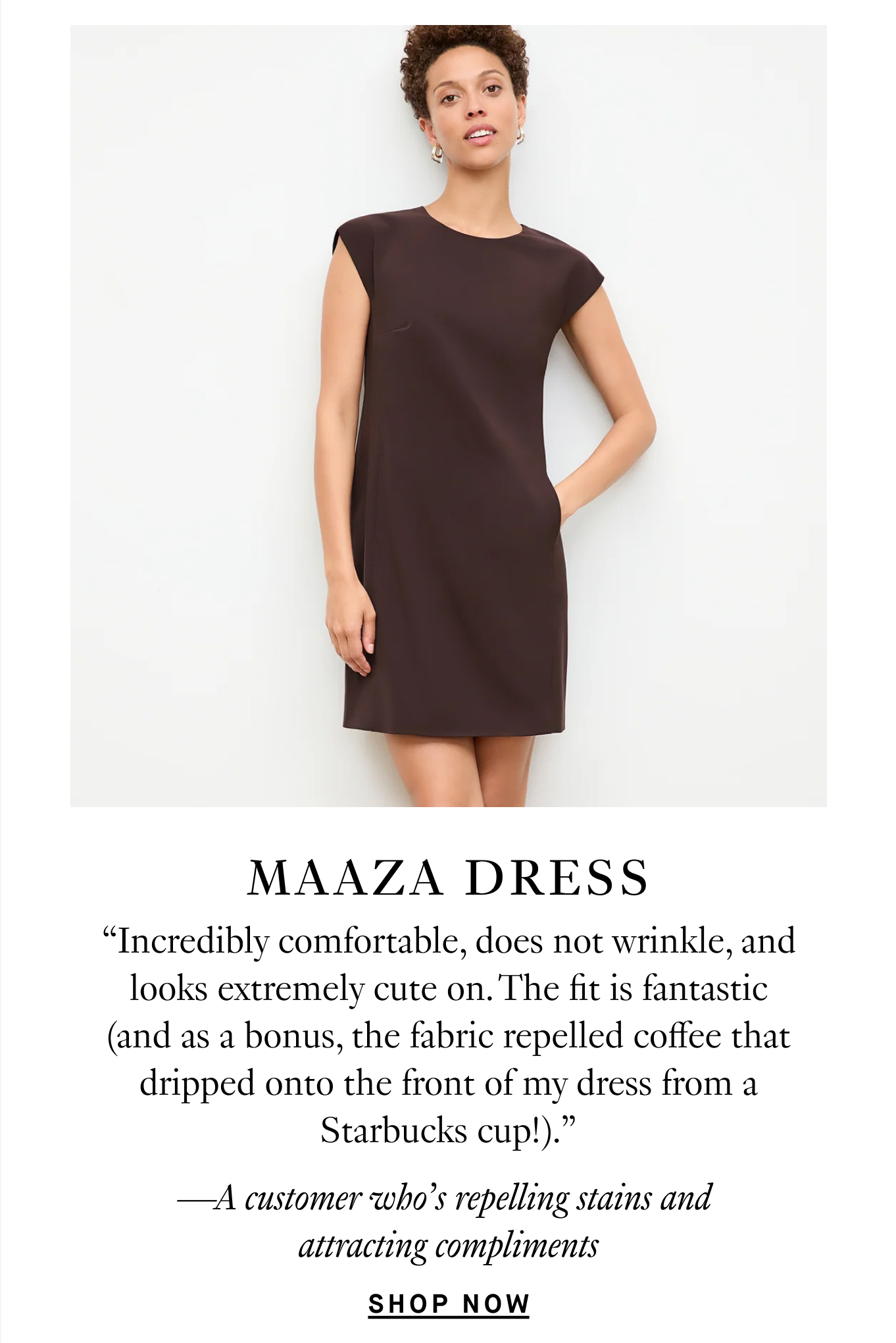 Maaza Dress: “Incredibly comfortable, does not wrinkle, and looks extremely cute on. The fit is fantastic (and as a bonus, the fabric repelled coffee that dripped onto the front of my dress from a Starbucks cup!).” —A customer who’s repelling stains and attracting compliments. Shop Now.