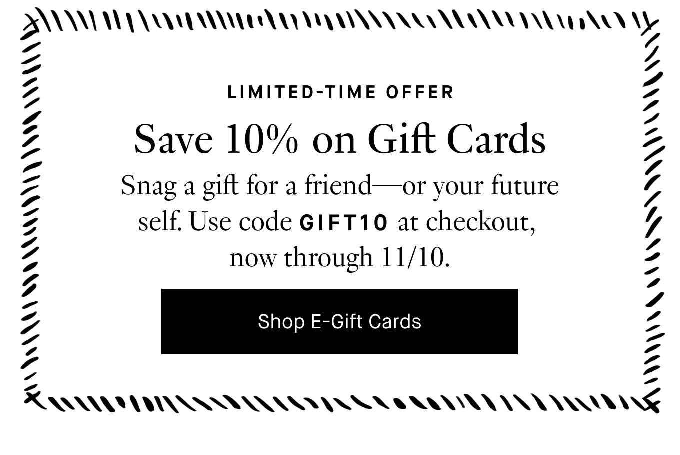 Limited-Time Offer: Save 10% on Gift Cards. Snag a gift for a friend—or your future self. Use code GIFT10 at checkout, now through 11/10. Shop E-Gift Cards.